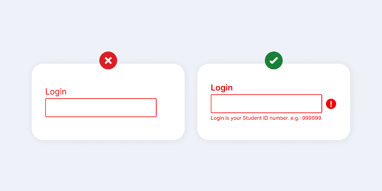 Image split into two rectangles, showing good and bad practice about suggesting errors. In the first, on the left, there is an empty form with the title “Login”, the form borders and the title are red, they are contained in a white rectangular background with round corners, and above it, there is a red circle with an error symbol. On the second, on the right, there is an empty form with the title “Login” in bold, attention symbol to the right of the form, and help text below the form with the phrase “Login is your Student ID number, e.g.: 999999.”, the text, the symbol, and the form border are red, they are contained in a white rectangular background with round corners and above it, there is a green circle with a check mark symbol.