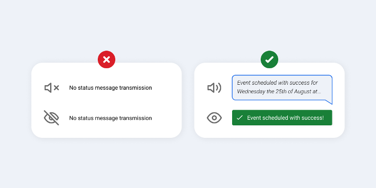 Image split into two rectangles, showing good and bad practice regarding status messages. In the first one, on the left, there is an icon of a muted speaker and with the following sentence next to it “no status message transmission" and below an eye icon with a crossed line and with the following sentence next to it "No status message transmission”, they are contained in a white rectangular background with round corners, and above it, there is a red circle with an error symbol. In the second rectangle, on the right, there is an icon of a speaker with sound and with the following sentence next to it “Event scheduled with success for Wednesday the 25th of August at…”, the sentence is inside a speech bubble with background and borders in blue, and below there is an open eye icon and with the following sentence next to it “Event scheduled with success!”, the sentence is inside a green rectangle, they are contained in a white rectangular background with round corners, and above it, there is a green circle with a check mark symbol.